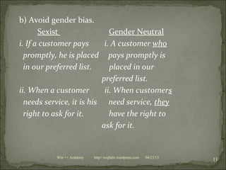 b) Avoid gender bias.
Sexist Gender Neutral
i. If a customer pays i. A customer who
promptly, he is placed pays promptly is
in our preferred list. placed in our
preferred list.
ii. When a customer ii. When customers
needs service, it is his need service, they
right to ask for it. have the right to
ask for it.
04/23/13
11Win ++ Academy http//:weplalit.wordpress.com
 