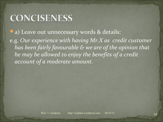 a) Leave out unnecessary words & details:
e.g. Our experience with having Mr.X as credit customer
has been fairly favourable & we are of the opinion that
he may be allowed to enjoy the benefits of a credit
account of a moderate amount.
04/23/13
16Win ++ Academy http//:weplalit.wordpress.com
 
