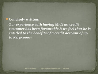 Concisely written:
Our experience with having Mr.X as credit
customer has been favourable & we feel that he is
entitled to the benefits of a credit account of up
to Rs.30,000/-.
04/23/13
17Win ++ Academy http//:weplalit.wordpress.com
 