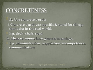  a.a. Use concrete words:Use concrete words:
i.Concrete words are specific & stand for thingsi.Concrete words are specific & stand for things
that exist in the real world.that exist in the real world.
 E.g. deck, chair, roadE.g. deck, chair, road
ii. Abstract nouns have general meanings.ii. Abstract nouns have general meanings.
 E.g. administration, negotiation, incompetence,E.g. administration, negotiation, incompetence,
communicationcommunication
04/23/13
19Win ++ Academy http//:weplalit.wordpress.com
 