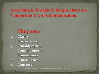  They are:-
1.1. ClarityClarity
2.2. CorrectnessCorrectness
3.3. ConsiderationConsideration
4.4. CompletenessCompleteness
5.5. ConcisenessConciseness
6.6. ConcretenessConcreteness
7.7. CourtesyCourtesy
04/23/13
2Win ++ Academy http//:weplalit.wordpress.com
 According to Francis J. Bergin, there are
7 important C’s of Communication.
 