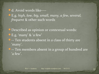 d. Avoid words like----
E.g. high, low, big, small, many, a few, several,
frequent & other such words
Described as opinion or contextual words:
E.g. ‘many’ & ‘a few’
-- Ten students absent in a class of thirty are
‘many’.
-- Ten members absent in a group of hundred are
‘a few’.
04/23/13
22Win ++ Academy http//:weplalit.wordpress.com
 