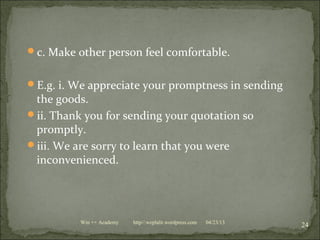 c. Make other person feel comfortable.
E.g. i. We appreciate your promptness in sending
the goods.
ii. Thank you for sending your quotation so
promptly.
iii. We are sorry to learn that you were
inconvenienced.
04/23/13
24Win ++ Academy http//:weplalit.wordpress.com
 