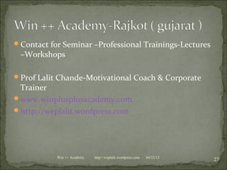 Contact for Seminar –Professional Trainings-Lectures
–Workshops
Prof Lalit Chande-Motivational Coach & Corporate
Trainer
www.winplusplusacademy.com
http://weplalit.wordpress.com
04/23/13
27Win ++ Academy http//:weplalit.wordpress.com
 