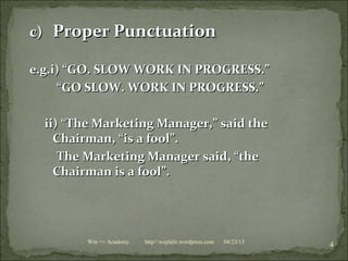 c)c) Proper PunctuationProper Punctuation
e.g.i) “GO. SLOW WORK IN PROGRESS.”e.g.i) “GO. SLOW WORK IN PROGRESS.”
““GO SLOW. WORK IN PROGRESS.”GO SLOW. WORK IN PROGRESS.”
ii) “The Marketing Manager,” said theii) “The Marketing Manager,” said the
Chairman, “is a fool”.Chairman, “is a fool”.
The Marketing Manager said, “theThe Marketing Manager said, “the
Chairman is a fool”.Chairman is a fool”.
04/23/13
4Win ++ Academy http//:weplalit.wordpress.com
 