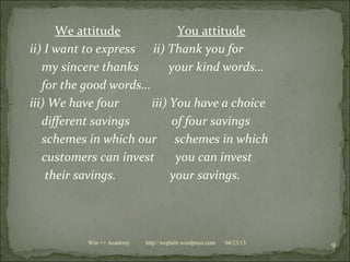 We attitude You attitude
ii) I want to express ii) Thank you for
my sincere thanks your kind words…
for the good words…
iii) We have four iii) You have a choice
different savings of four savings
schemes in which our schemes in which
customers can invest you can invest
their savings. your savings.
04/23/13
9Win ++ Academy http//:weplalit.wordpress.com
 