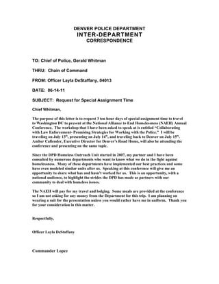 DENVER POLICE DEPARTMENT
                           INTER-DEPARTMENT
                                CORRESPONDENCE



TO: Chief of Police, Gerald Whitman

THRU: Chain of Command

FROM: Officer Layla DeStaffany, 04013

DATE: 06-14-11

SUBJECT: Request for Special Assignment Time

Chief Whitman,

The purpose of this letter is to request 3 ten hour days of special assignment time to travel
to Washington DC to present at the National Alliance to End Homelessness (NAEH) Annual
Conference. The workshop that I have been asked to speak at is entitled “Collaborating
with Law Enforcement- Promising Strategies for Working with the Police.” I will be
traveling on July 13th, presenting on July 14th, and traveling back to Denver on July 15th.
Amber Callender, Executive Director for Denver’s Road Home, will also be attending the
conference and presenting on the same topic.

Since the DPD Homeless Outreach Unit started in 2007, my partner and I have been
consulted by numerous departments who want to know what we do in the fight against
homelessness. Many of these departments have implemented our best practices and some
have even modeled similar units after us. Speaking at this conference will give me an
opportunity to share what has and hasn’t worked for us. This is an opportunity, with a
national audience, to highlight the strides the DPD has made as partners with our
community to deal with homeless issues.

The NAEH will pay for my travel and lodging. Some meals are provided at the conference
so I am not asking for any money from the Department for this trip. I am planning on
wearing a suit for the presentation unless you would rather have me in uniform. Thank you
for your consideration in this matter.


Respectfully,


Officer Layla DeStaffany



Commander Lopez
 
