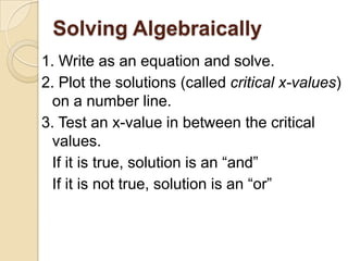 Solving Algebraically
1. Write as an equation and solve.
2. Plot the solutions (called critical x-values)
on a number line.
3. Test an x-value in between the critical
values.
If it is true, solution is an “and”
If it is not true, solution is an “or”