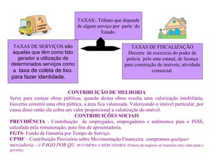 TAXAS:. Tributo que depende
de algum serviço por parte do
Estado.
TAXAS DE SERVIÇOS são
aquelas que têm como fato
gerador a utilização de
determinados serviços como
a taxa de coleta de lixo.
para fazer identidade.
TAXAS DE FISCALIZAÇÃO
Decorre de exercício do poder de
polícia pelo ente estatal, de licença
para construção de imóveis, atividade
comercial.
CONTRIBUIÇÃO DE MELHORIA
Serve para custear obras públicas, quando destas obras resulta uma valorização imobiliária.
Governo constrói uma obra pública, a área fica valorizada. Valorizando o imóvel particular, por
causa disso então ele cobra um valor proporcional a valorização do imóvel.
CONTRIBUIÇÕES SOCIAIS
PREVIDÊNCIA - Contribuição de empregados, empregadores e autônomos para o INSS,
calculada pela remuneração, para fins de aposentadoria.
FGTS- Fundo de Garantia por Tempo de Serviço.
CPMF – Contribuição Provisória sobre Movimentação Financeira. compramos qualquer
mercadoria – é PAGO POR QU M COMPRA A MERCADORIA. O dono do negócio só transfere este valor para o
governo;
 
