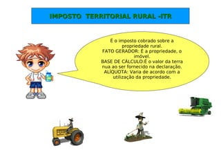 IMPOSTO TERRITORIAL RURAL -ITRIMPOSTO TERRITORIAL RURAL -ITR
É o imposto cobrado sobre a
propriedade rural.
FATO GERADOR: È a propriedade, o
imóvel.
BASE DE CÁLCULO:É o valor da terra
nua ao ser fornecido na declaração.
ALÍQUOTA: Varia de acordo com a
utilização da propriedade.
 