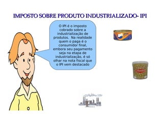 IMPOSTO SOBRE PRODUTO INDUSTRIALIZADO­ IPIIMPOSTO SOBRE PRODUTO INDUSTRIALIZADO­ IPI
O IPI é o imposto
cobrado sobre a
industrialização de
produtos. Na realidade
quem o paga é o
consumidor final,
embora seu pagamento
seja na etapa de
industrialização, é só
olhar na nota fiscal que
o IPI vem destacado
 