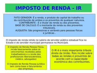 IMPOSTO DE RENDA - IR
FATO GERADOR: É a renda, o produto do capital do trabalho ou
da contribuição de ambos e os proventos de qualquer natureza.
CONTRIBUINTE : É o titular da renda ou dos proventos.
BASE DE CÁLCULO: É o montante da renda ou dos proventos
tributáveis.
ALÍQUOTA: São progressivas e variáveis para pessoas físicas
e jurídicas .
O Imposto de Renda Pessoa Física,
incide basicamente sobre os
vencimentos recebidos pelos
trabalhadores e a renda dos
profissionais liberais(dentista,
médico, advogados)
O Imposto de Renda Pessoa jurídica
tem como base o faturamento
das empresas.
O IR é o mais importante tributo
direto da União. Pois incide sobre
todas as rendas e proventos de
acordo com a capacidade
econômica dos contribuintes.
O imposto de renda retido no salário do servidor público estadual fica no
Estado e do servidor municipal permanece no Município.
 