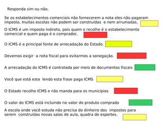 Responda sim ou não.
O ICMS é a principal fonte de arrecadação do Estado.
Devemos exigir a nota fiscal para evitarmos a sonegação.
A arrecadação do ICMS é controlada por meio de documentos fiscais
Você que está esta lendo esta frase paga ICMS
O Estado recolhe ICMS e não manda para os municípios
O valor do ICMS está incluindo no valor do produto comprado
O ICMS é um imposto indireto, pois quem o recolhe é o estabelecimento
comercial e quem paga é o comprador,
Se os estabelecimentos comerciais não fornecerem a nota eles não pagaram
imposto, muitas escolas não podem ser construídas e nem arrumadas.
A escola onde você estuda não precisa do dinheiro dos impostos para
serem construídas novas salas de aula, quadra de esportes.
 