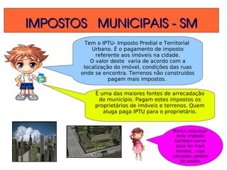 IMPOSTOS   MUNICIPAIS ­ SMIMPOSTOS   MUNICIPAIS ­ SM
Tem o IPTU- Imposto Predial e Territorial
Urbano. É o pagamento de imposto
referente aos imóveis na cidade.
O valor deste varia de acordo com a
localização do imóvel, condições das ruas
onde se encontra. Terrenos não construídos
pagam mais impostos.
È uma das maiores fontes de arrecadação
do município. Pagam estes impostos os
proprietários de imóveis e terrenos. Quem
aluga paga IPTU para o proprietário.
Nunca esqueça!
este imposto
também serve
para ter mais
escolas , ruas
calçadas, postos
de saúde.
 
