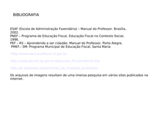 BIBLIOGRAFIA
ESAF (Escola de Administração Fazendária) – Manual do Professor. Brasília,
2002.
PNEF – Programa de Educação Fiscal. Educação Fiscal no Contexto Social,
1996.
PEF – RS – Aprendendo a ser cidadão. Manual do Professor, Porto Alegre,
PMEF.- SM- Programa Municipal de Educação Fiscal, Santa Maria
http://www.educacaofiscal.rs.gov.br
http://cenp.edunet.sp.gov.br/educacao_fiscal/material.asp
http://pt.wikipedia.org/wiki/Lista_de_impostos_brasileiros
Os arquivos de imagens resultam de uma imensa pesquisa em vários sites publicados na
internet.
 