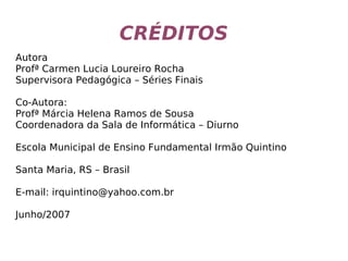 CRÉDITOS
Autora
Profª Carmen Lucia Loureiro Rocha
Supervisora Pedagógica – Séries Finais
Co-Autora:
Profª Márcia Helena Ramos de Sousa
Coordenadora da Sala de Informática – Diurno
Escola Municipal de Ensino Fundamental Irmão Quintino
Santa Maria, RS – Brasil
E-mail: irquintino@yahoo.com.br
Junho/2007
 