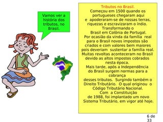Vamos ver a
história dos
tributos, no
Brasil.
Tributos no Brasil.
Começou em 1500 quando os
portugueses chegaram aqui
e apoderaram-se de nossas terras,
riquezas e escravizaram o índio.
Transformando o
Brasil em Colônia de Portugal.
Por ocasião da vinda da família real
para o Brasil novos impostos são
criados e com valores bem maiores
pois deveriam sustentar a família real.
Muitas revoltas aconteceram no Brasil
devido as altos impostos cobrados
nesta época.
Mais tarde, após a Independência
do Brasil surgem normas para a
cobrança
desses tributos. Surgindo também o
Direito Tributário. O qual originou o
Código Tributário Nacional.
Com a Constituição
de 1988, foi implantado um novo
Sistema Tributário, em vigor até hoje.
6 de
33
 