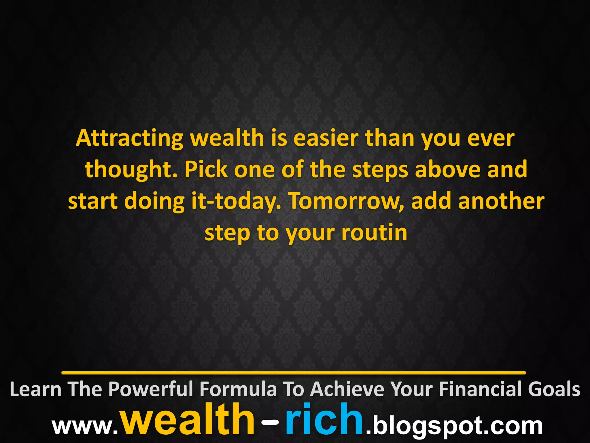Attracting wealth is easier than you ever
       thought. Pick one of the steps above and
     start doing it-today. Tomorrow, add another
                   step to your routin




Learn The Powerful Formula To Achieve Your Financial Goals
    www.   wealth-rich.blogspot.com
 
