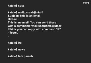 1991
katele$ spss

katele$ mail psraah@uta.fi
Subject: This is an email
Hi Rami.
This is an email. You can send these
with a command “mail username@uta.fi”
I think you can reply with command “R”.
- Teemu
.

katele$ irc

katele$ news

katele$ talk psraah
 