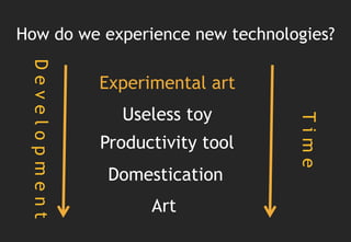 How do we experience new technologies?
 Development


               Experimental art
                 Useless toy




                                   Time
               Productivity tool
                Domestication
                     Art
 