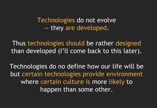 Technologies do not evolve
           — they are developed.

Thus technologies should be rather designed
than developed (I’ll come back to this later).

Technologies do no define how our life will be
but certain technologies provide environment
   where certain culture is more likely to
          happen than some other.
 