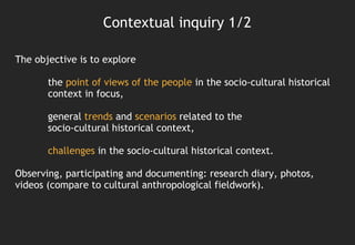 Contextual inquiry 1/2

The objective is to explore

       the point of views of the people in the socio-cultural historical
       context in focus,

       general trends and scenarios related to the
       socio-cultural historical context,

       challenges in the socio-cultural historical context.

Observing, participating and documenting: research diary, photos,
videos (compare to cultural anthropological fieldwork).
 