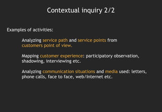 Contextual inquiry 2/2

Examples of activities:

       Analyzing service path and service points from
       customers point of view.

       Mapping customer experience: participatory observation,
       shadowing, interviewing etc.

       Analyzing communication situations and media used: letters,
       phone calls, face to face, web/Internet etc.
 