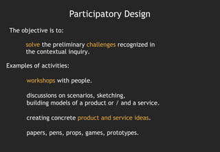 Participatory Design
 The objective is to:

       solve the preliminary challenges recognized in
       the contextual inquiry.

Examples of activities:

       workshops with people.

       discussions on scenarios, sketching,
       building models of a product or / and a service.

       creating concrete product and service ideas.

       papers, pens, props, games, prototypes.
 