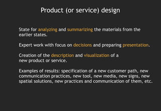Product (or service) design

State for analyzing and summarizing the materials from the
earlier states.

Expert work with focus on decisions and preparing presentation.

Creation of the description and visualization of a
new product or service.

Examples of results: specification of a new customer path, new
communication practices, new tool, new media, new signs, new
spatial solutions, new practices and communication of them, etc.
 
