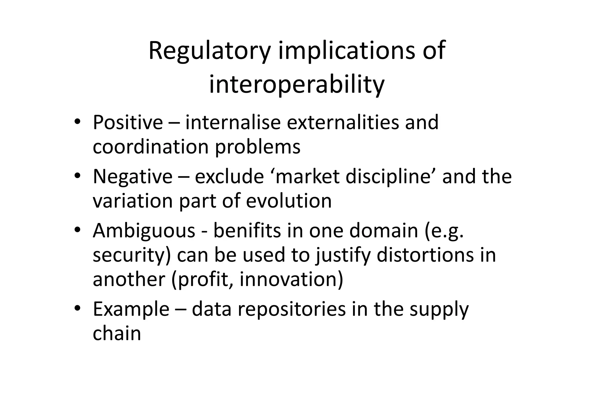 Regulatory implications of
             interoperability
• Positive – internalise externalities and
  coordination problems
• Negative – exclude ‘market discipline’ and the
  variation part of evolution
• Ambiguous - benifits in one domain (e.g.
  security) can be used to justify distortions in
  another (profit, innovation)
• Example – data repositories in the supply
  chain
 