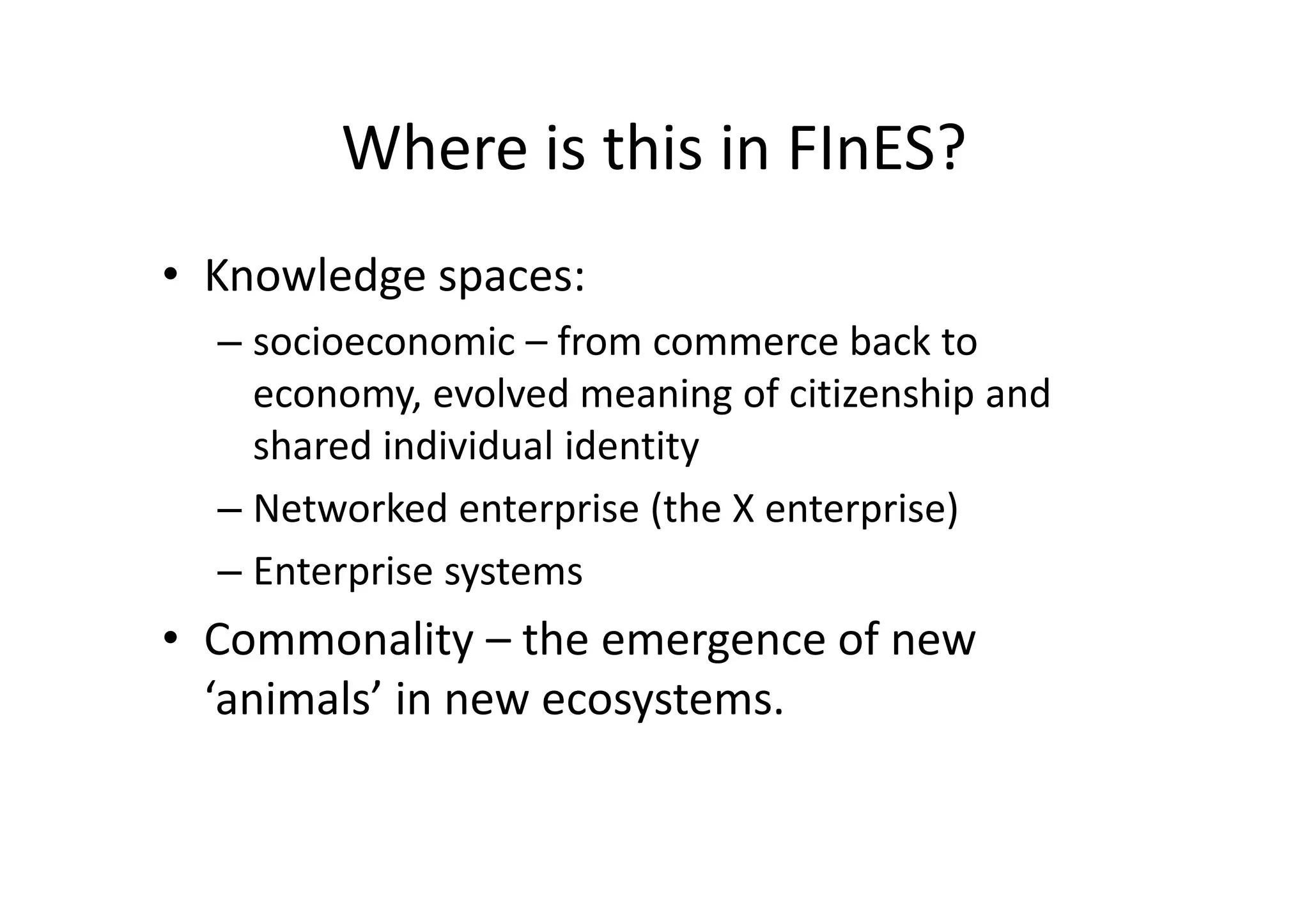Where is this in FInES?
• Knowledge spaces:
  – socioeconomic – from commerce back to
    economy, evolved meaning of citizenship and
    shared individual identity
  – Networked enterprise (the X enterprise)
  – Enterprise systems
• Commonality – the emergence of new
  ‘animals’ in new ecosystems.
 