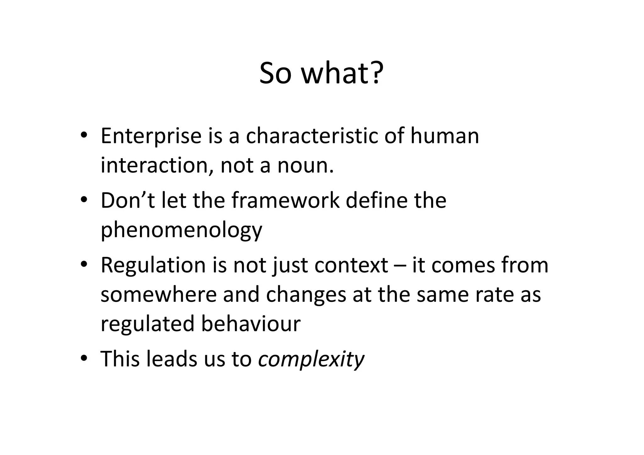 So what?
• Enterprise is a characteristic of human
  interaction, not a noun.
• Don’t let the framework define the
  phenomenology
• Regulation is not just context – it comes from
  somewhere and changes at the same rate as
  regulated behaviour
• This leads us to complexity
 