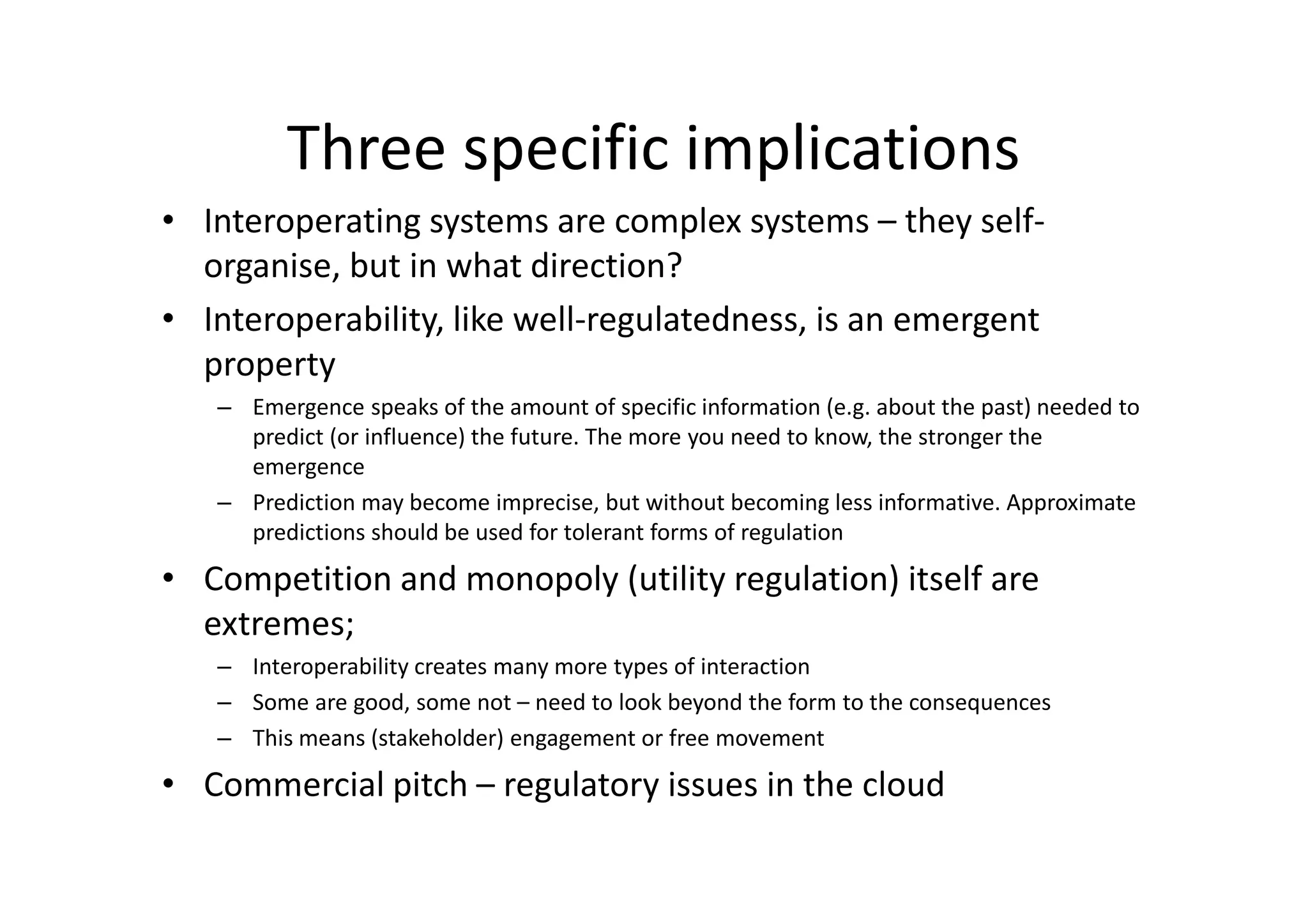 Three specific implications
• Interoperating systems are complex systems – they self-
  organise, but in what direction?
• Interoperability, like well-regulatedness, is an emergent
  property
   – Emergence speaks of the amount of specific information (e.g. about the past) needed to
     predict (or influence) the future. The more you need to know, the stronger the
     emergence
   – Prediction may become imprecise, but without becoming less informative. Approximate
     predictions should be used for tolerant forms of regulation

• Competition and monopoly (utility regulation) itself are
  extremes;
   – Interoperability creates many more types of interaction
   – Some are good, some not – need to look beyond the form to the consequences
   – This means (stakeholder) engagement or free movement

• Commercial pitch – regulatory issues in the cloud
 