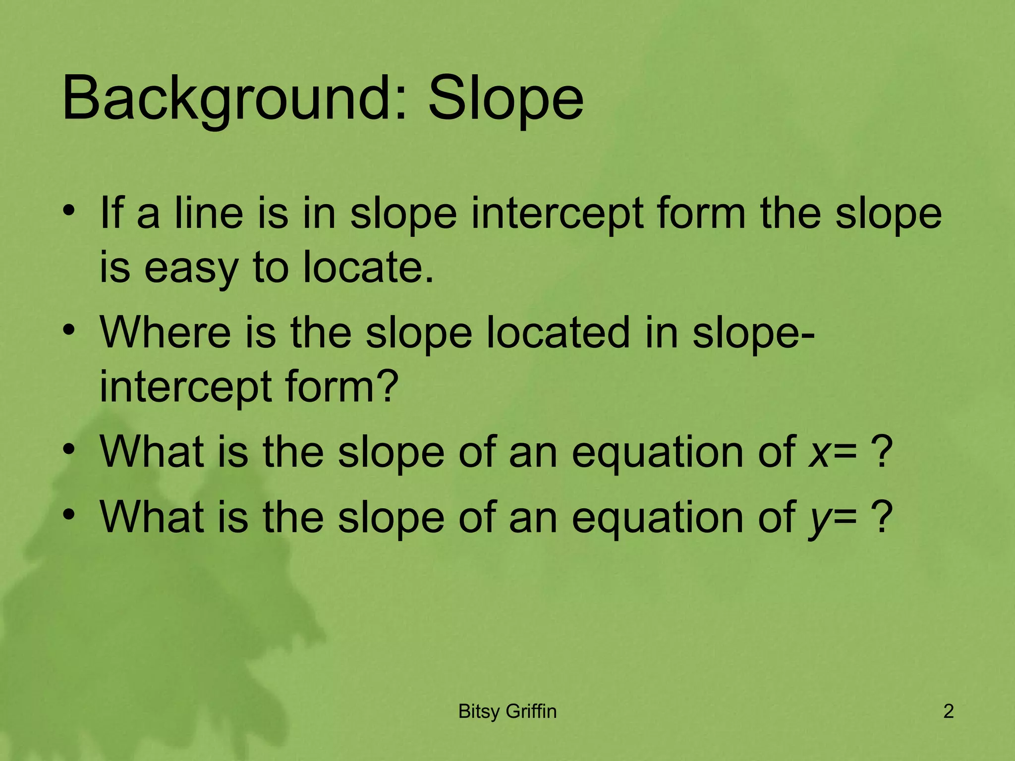Background: Slope If a line is in slope intercept form the slope is easy to locate. Where is the slope located in slope- intercept form? What is the slope of an equation of x= ? What is the slope of an equation of y= ?