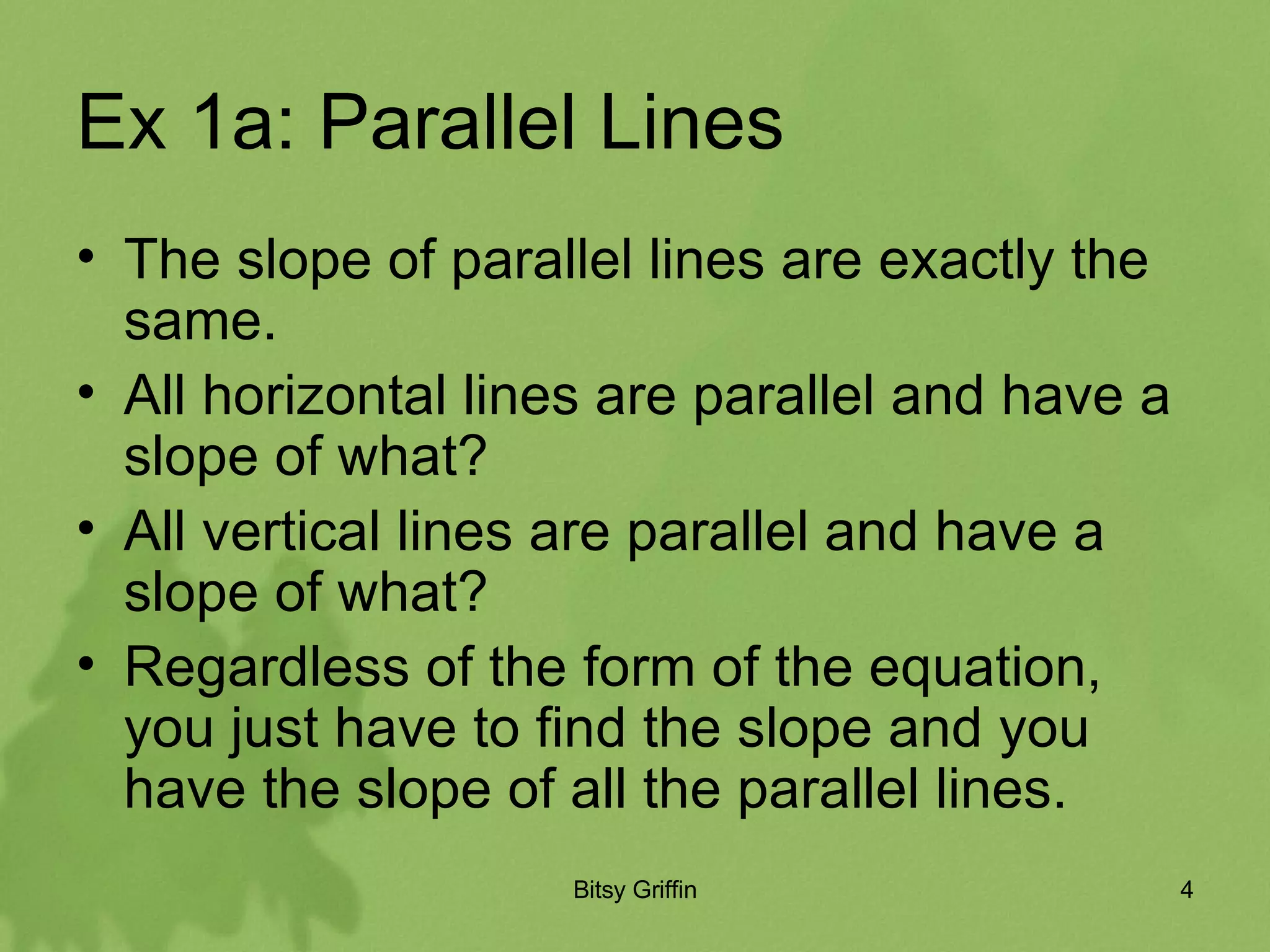 Ex 1a: Parallel Lines The slope of parallel lines are exactly the same. All horizontal lines are parallel and have a slope of what? All vertical lines are parallel and have a slope of what? Regardless of the form of the equation, you just have to find the slope and you have the slope of all the parallel lines.