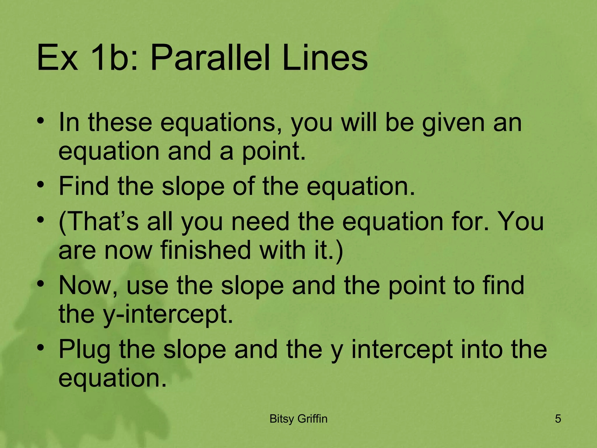 Ex 1b: Parallel Lines In these equations, you will be given an equation and a point. Find the slope of the equation. (That’s all you need the equation for. You are now finished with it.) Now, use the slope and the point to find the y-intercept. Plug the slope and the y intercept into the equation.