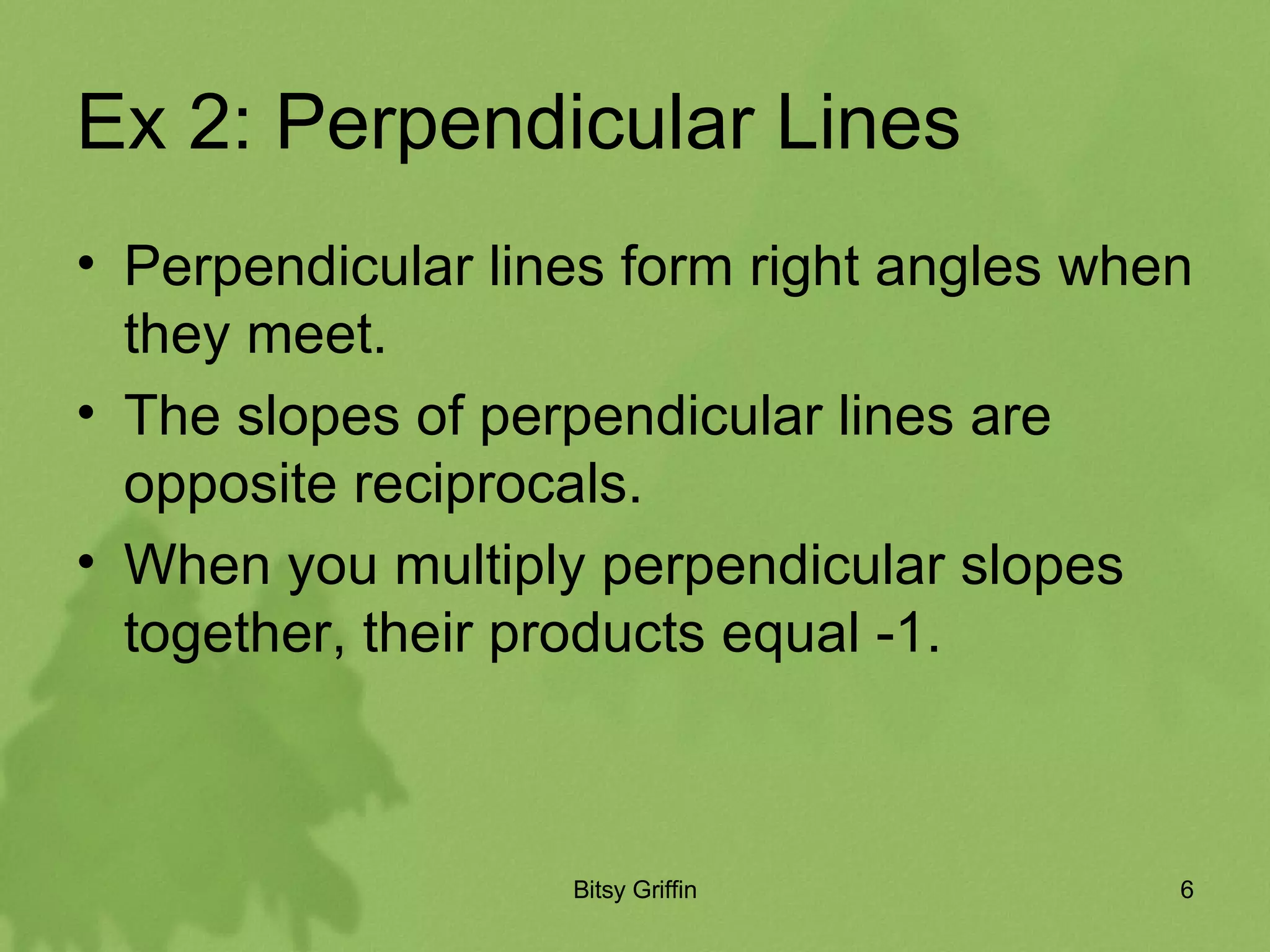 Ex 2: Perpendicular Lines Perpendicular lines form right angles when they meet. The slopes of perpendicular lines are opposite reciprocals. When you multiply perpendicular slopes together, their products equal -1.