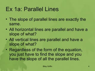 Ex 1a: Parallel Lines The slope of parallel lines are exactly the same.  All horizontal lines are parallel and have a slope of what? All vertical lines are parallel and have a slope of what? Regardless of the form of the equation, you just have to find the slope and you have the slope of all the parallel lines.  