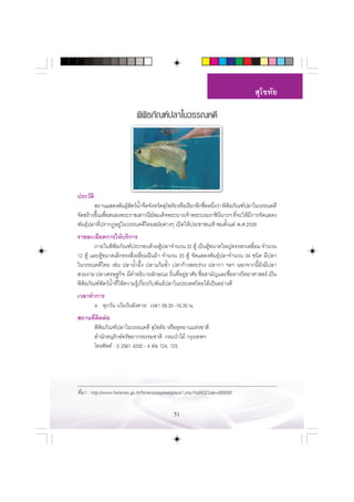  ÿ‚¢∑—¬

                             æ‘æ‘∏¿—≥±åª≈“„π«√√≥§¥’




ª√–«—µ‘
         ∂“π· ¥ßæ—π∏ÿ µ«åπÈ”®◊¥®—ßÀ«—¥ ÿ‚¢∑—¬ À√◊Õ‡√’¬°Õ’°™◊ÕÀπ÷ß«à“ æ‘æ∏¿—≥±åª≈“„π«√√≥§¥’
                       å—                                   Ë Ë         ‘
®—¥ √â“ß¢÷π‡æ◊Õ πÕßæ√–√“™‡ “«π’¬ ¡‡¥Á®æ√–π“ß‡®â“æ√–∫√¡√“™‘ππ“∂œ ∑’®–„Àâ¡°“√®—¥· ¥ß
          È Ë                     å                                ’       Ë    ’
æ—π∏ÿåª≈“∑’Ëª√“°ØÕ¬Ÿà„π«√√≥§¥’‰∑¬ ¡—¬µà“ßÊ ‡ªî¥„Àâª√–™“™π‡¢â“™¡µ—Èß·µà æ.».2539
√“¬≈–‡Õ’¬¥°“√„Àâ∫√‘°“√
        ¿“¬„πæ‘æ‘∏¿—≥±åª√–°Õ∫¥â«¬µŸâª≈“®”π«π 32 µŸâ ‡ªìπµŸâ¢π“¥„À≠à∑√ßÀ°‡À≈’Ë¬¡ ®”π«π
12 µŸâ ·≈–µŸâ¢π“¥‡≈Á°∑√ß ’Ë‡À≈’Ë¬¡º◊πºâ“ ®”π«π 20 µŸâ ®—¥· ¥ßæ—π∏ÿåª≈“®”π«π 34 ™π‘¥ ¡’ª≈“
„π«√√≥§¥’‰∑¬ ‡™àπ ª≈“πÈ”º÷Èß ª≈“·°â¡™È” ª≈“°â“ßæ√–√à«ß ª≈“°“ œ≈œ πÕ°®“°π’È¬—ß¡’ª≈“
 «¬ß“¡ ª≈“‡»√…∞°‘® ¡’§”Õ∏‘∫“¬≈—°…≥– ∂‘π∑’Õ¬ŸÕ“»—¬ ™◊Õ “¡—≠·≈–™◊Õ∑“ß«‘∑¬“»“ µ√å ‡ªìπ
                                                Ë Ë à     Ë            Ë
æ‘æ‘∏¿—≥±å —µ«åπÈ”∑’Ë„Àâ§«“¡√Ÿâ‡°’Ë¬«°—∫æ—π∏åª≈“„πª√–‡∑»‰∑¬‰¥â‡ªìπÕ¬à“ß¥’
‡«≈“∑”°“√
      ● ∑ÿ°«—π (‡«âπ«—πÕ—ß§“√) ‡«≈“ 08.30 -16.30 π.


 ∂“π∑’µ¥µàÕ
      Ë ‘
     æ‘æ‘∏¿—≥±åª≈“„π«√√≥§¥’  ÿ‚¢∑—¬ À√◊ÕÕÿ∑¬“π·Ààß™“µ‘
      ”π—°Õπÿ√—°…å∑√—æ¬“°√∏√√¡™“µ‘ °√¡ªÉ“‰¡â °√ÿß‡∑æœ
     ‚∑√»—æ∑å : 0 2561 4292 - 4 µàÕ 724, 725




∑’Ë¡“ : http://www.fisheries.go.th/fisheries/aq/webplace1.php?hidAQCode=000000


                                                51
 