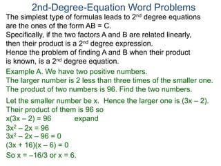 The simplest type of formulas leads to 2nd degree equations
are the ones of the form AB = C.
Specifically, if the two factors A and B are related linearly,
then their product is a 2nd degree expression.
Hence the problem of finding A and B when their product
is known, is a 2nd degree equation.
2nd-Degree-Equation Word Problems
Example A. We have two positive numbers.
The larger number is 2 less than three times of the smaller one.
The product of two numbers is 96. Find the two numbers.
Let the smaller number be x. Hence the larger one is (3x – 2).
Their product of them is 96 so
x(3x – 2) = 96 expand
3x2 – 2x = 96
3x2 – 2x – 96 = 0
(3x + 16)(x – 6) = 0
So x = –16/3 or x = 6.
 