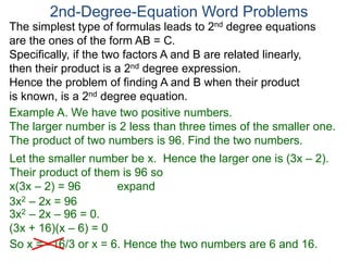 The simplest type of formulas leads to 2nd degree equations
are the ones of the form AB = C.
Specifically, if the two factors A and B are related linearly,
then their product is a 2nd degree expression.
Hence the problem of finding A and B when their product
is known, is a 2nd degree equation.
2nd-Degree-Equation Word Problems
Example A. We have two positive numbers.
The larger number is 2 less than three times of the smaller one.
The product of two numbers is 96. Find the two numbers.
Let the smaller number be x. Hence the larger one is (3x – 2).
Their product of them is 96 so
x(3x – 2) = 96 expand
3x2 – 2x = 96
3x2 – 2x – 96 = 0.
(3x + 16)(x – 6) = 0
So x = –16/3 or x = 6. Hence the two numbers are 6 and 16.
 