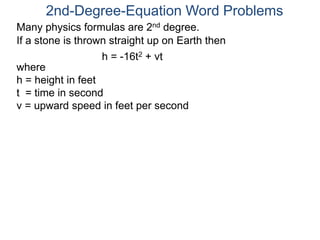 Many physics formulas are 2nd degree.
If a stone is thrown straight up on Earth then
h = -16t2 + vt
2nd-Degree-Equation Word Problems
where
h = height in feet
t = time in second
v = upward speed in feet per second
 