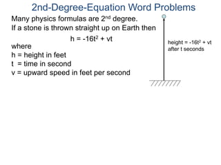 Many physics formulas are 2nd degree.
If a stone is thrown straight up on Earth then
h = -16t2 + vt
2nd-Degree-Equation Word Problems
height = -16t2 + vt
after t secondswhere
h = height in feet
t = time in second
v = upward speed in feet per second
 