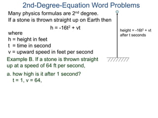 Many physics formulas are 2nd degree.
If a stone is thrown straight up on Earth then
h = -16t2 + vt
2nd-Degree-Equation Word Problems
height = -16t2 + vt
after t secondswhere
h = height in feet
t = time in second
v = upward speed in feet per second
Example B. If a stone is thrown straight
up at a speed of 64 ft per second,
a. how high is it after 1 second?
t = 1, v = 64,
 