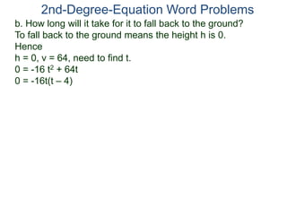 b. How long will it take for it to fall back to the ground?
To fall back to the ground means the height h is 0.
Hence
h = 0, v = 64, need to find t.
0 = -16 t2 + 64t
0 = -16t(t – 4)
2nd-Degree-Equation Word Problems
 