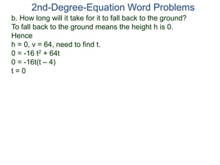 b. How long will it take for it to fall back to the ground?
To fall back to the ground means the height h is 0.
Hence
h = 0, v = 64, need to find t.
0 = -16 t2 + 64t
0 = -16t(t – 4)
t = 0
2nd-Degree-Equation Word Problems
 