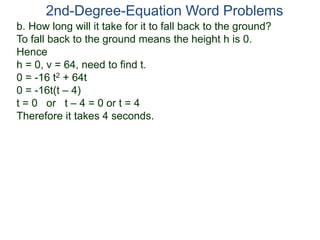 b. How long will it take for it to fall back to the ground?
To fall back to the ground means the height h is 0.
Hence
h = 0, v = 64, need to find t.
0 = -16 t2 + 64t
0 = -16t(t – 4)
t = 0 or t – 4 = 0 or t = 4
Therefore it takes 4 seconds.
2nd-Degree-Equation Word Problems
 