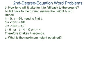 2nd-Degree-Equation Word Problems
c. What is the maximum height obtained?
b. How long will it take for it to fall back to the ground?
To fall back to the ground means the height h is 0.
Hence
h = 0, v = 64, need to find t.
0 = -16 t2 + 64t
0 = -16t(t – 4)
t = 0 or t – 4 = 0 or t = 4
Therefore it takes 4 seconds.
 