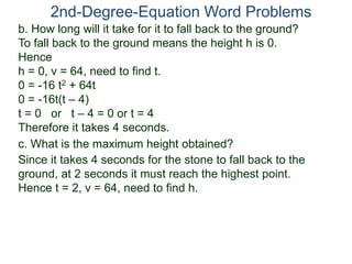 2nd-Degree-Equation Word Problems
c. What is the maximum height obtained?
Since it takes 4 seconds for the stone to fall back to the
ground, at 2 seconds it must reach the highest point.
Hence t = 2, v = 64, need to find h.
b. How long will it take for it to fall back to the ground?
To fall back to the ground means the height h is 0.
Hence
h = 0, v = 64, need to find t.
0 = -16 t2 + 64t
0 = -16t(t – 4)
t = 0 or t – 4 = 0 or t = 4
Therefore it takes 4 seconds.
 