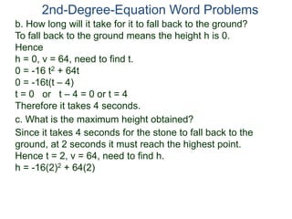 2nd-Degree-Equation Word Problems
c. What is the maximum height obtained?
Since it takes 4 seconds for the stone to fall back to the
ground, at 2 seconds it must reach the highest point.
Hence t = 2, v = 64, need to find h.
h = -16(2)2 + 64(2)
b. How long will it take for it to fall back to the ground?
To fall back to the ground means the height h is 0.
Hence
h = 0, v = 64, need to find t.
0 = -16 t2 + 64t
0 = -16t(t – 4)
t = 0 or t – 4 = 0 or t = 4
Therefore it takes 4 seconds.
 